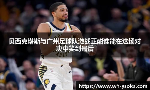 贝西克塔斯与广州足球队激战正酣谁能在这场对决中笑到最后