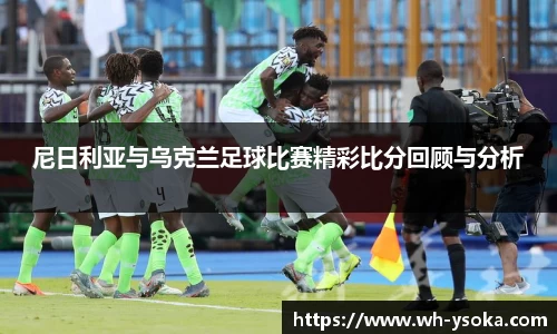 尼日利亚与乌克兰足球比赛精彩比分回顾与分析